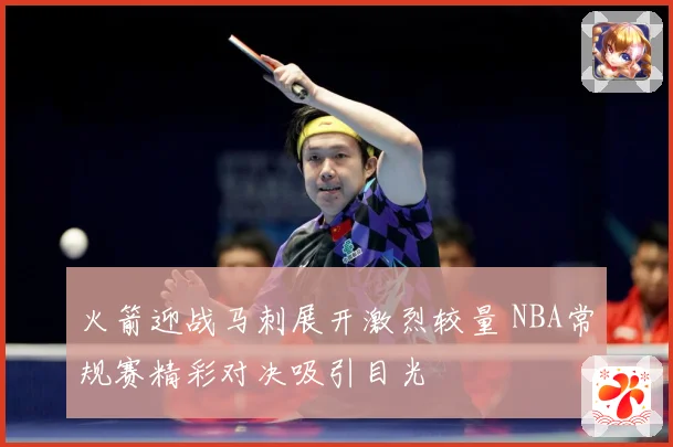 火箭迎战马刺展开激烈较量 NBA常规赛精彩对决吸引目光