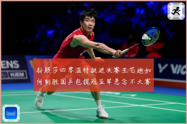孙颖莎四零温特挺进决赛王艺迪如何制胜国乒包揽冠亚军悬念不大赛场解读