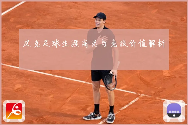 皮克足球生涯高光与竞技价值解析