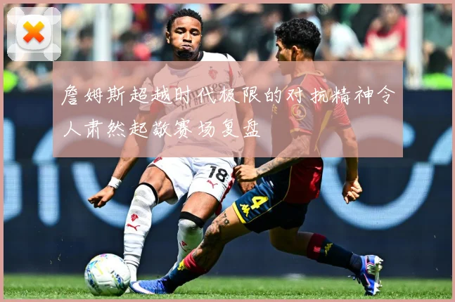 詹姆斯超越时代极限的对抗精神令人肃然起敬赛场复盘