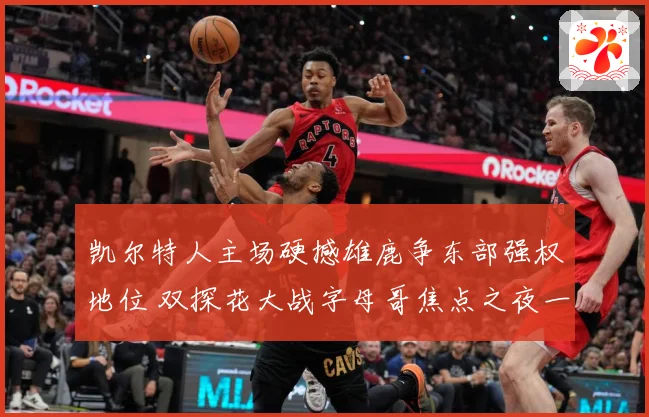 凯尔特人主场硬撼雄鹿争东部强权地位 双探花大战字母哥焦点之夜一触即发