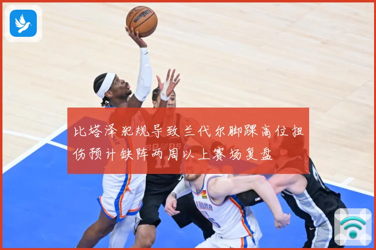 比塔泽犯规导致兰代尔脚踝高位扭伤预计缺阵两周以上赛场复盘