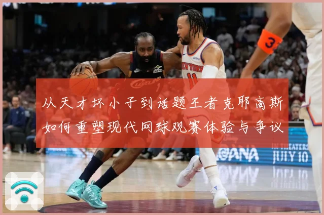 从天才坏小子到话题王者克耶高斯如何重塑现代网球观赛体验与争议边界解析