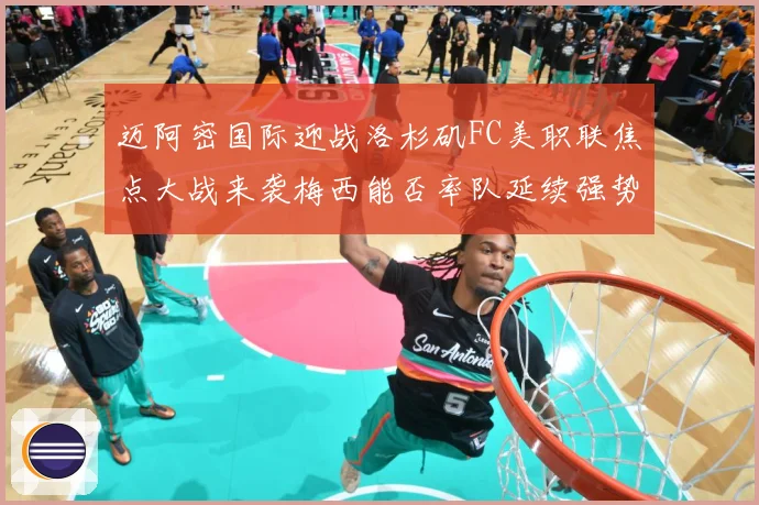 迈阿密国际迎战洛杉矶FC美职联焦点大战来袭梅西能否率队延续强势表现