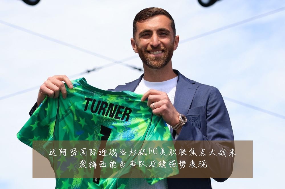 迈阿密国际迎战洛杉矶FC美职联焦点大战来袭梅西能否率队延续强势表现