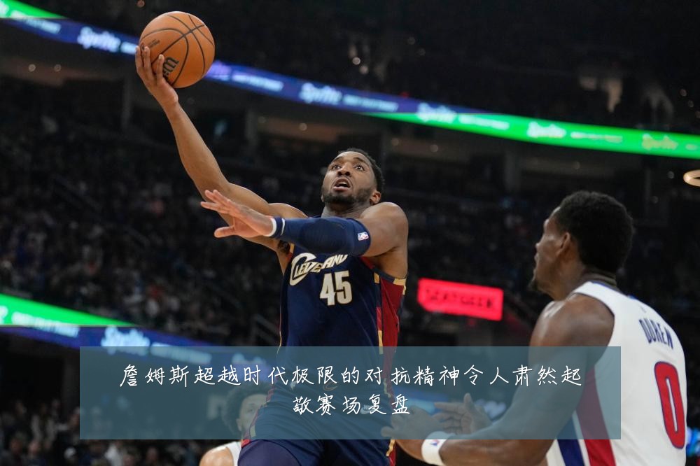 詹姆斯超越时代极限的对抗精神令人肃然起敬赛场复盘